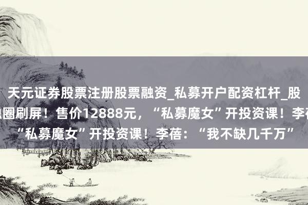 天元证券股票注册股票融资_私募开户配资杠杆_股票个股技术分析 金融圈刷屏！售价12888元，“私募魔女”开投资课！李蓓：“我不缺几千万”