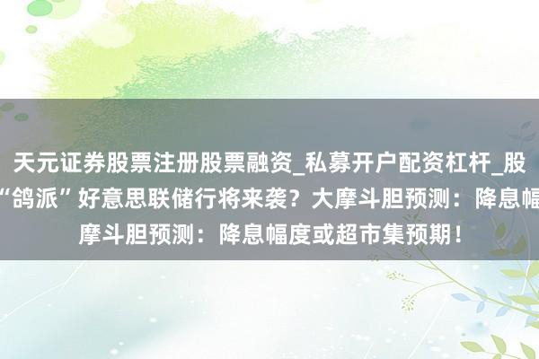 天元证券股票注册股票融资_私募开户配资杠杆_股票个股技术分析 “鸽派”好意思联储行将来袭？大摩斗胆预测：降息幅度或超市集预期！