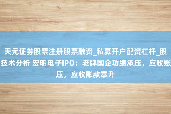 天元证券股票注册股票融资_私募开户配资杠杆_股票个股技术分析 宏明电子IPO：老牌国企功绩承压，应收账款攀升