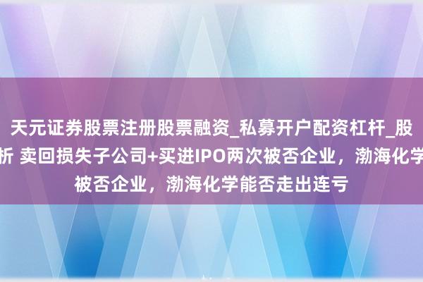 天元证券股票注册股票融资_私募开户配资杠杆_股票个股技术分析 卖回损失子公司+买进IPO两次被否企业，渤海化学能否走出连亏