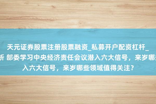 天元证券股票注册股票融资_私募开户配资杠杆_股票个股技术分析 部委学习中央经济责任会议潜入六大信号，来岁哪些领域值得关注？