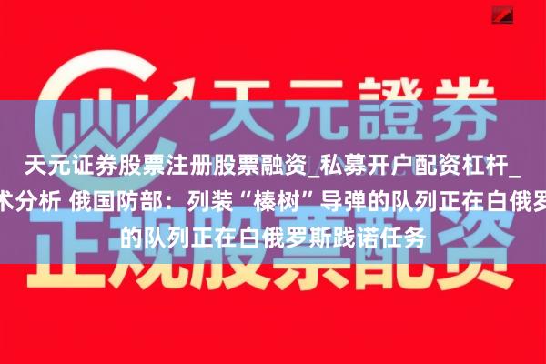 天元证券股票注册股票融资_私募开户配资杠杆_股票个股技术分析 俄国防部:列装“榛树”导弹的队列正在白俄罗斯践诺任务