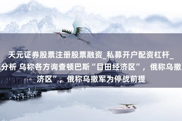 天元证券股票注册股票融资_私募开户配资杠杆_股票个股技术分析 乌称各方询查顿巴斯“目田经济区”，俄称乌撤军为停战前提