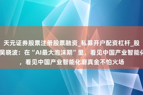 天元证券股票注册股票融资_私募开户配资杠杆_股票个股技术分析 吴晓波：在“AI最大泡沫期”里，看见中国产业智能化磨真金不怕火场