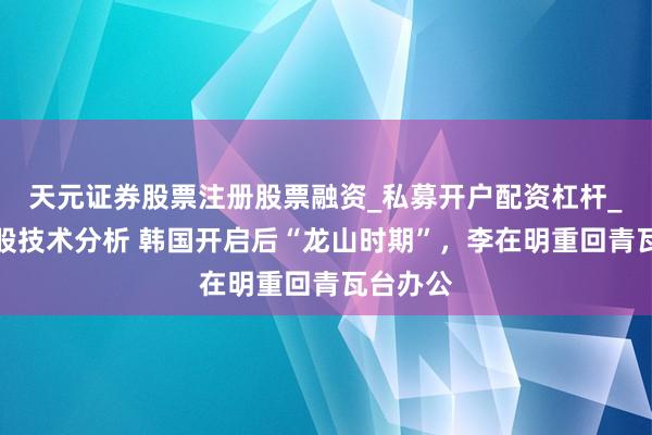 天元证券股票注册股票融资_私募开户配资杠杆_股票个股技术分析 韩国开启后“龙山时期”,李在明重回青瓦台办公