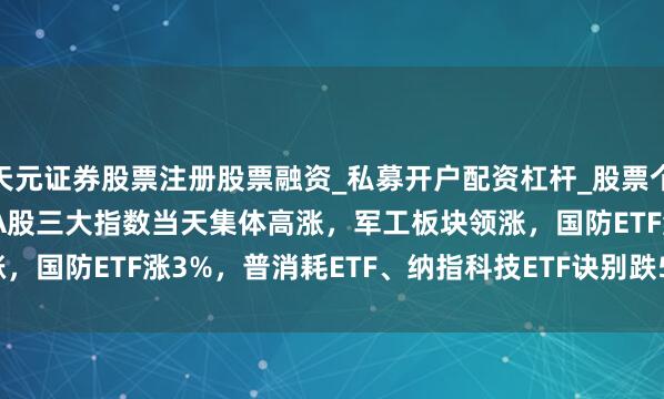 天元证券股票注册股票融资_私募开户配资杠杆_股票个股技术分析 ETF收评 |A股三大指数当天集体高涨，军工板块领涨，国防ETF涨3%，普消耗ETF、纳指科技ETF诀别跌5.23%、4.64%