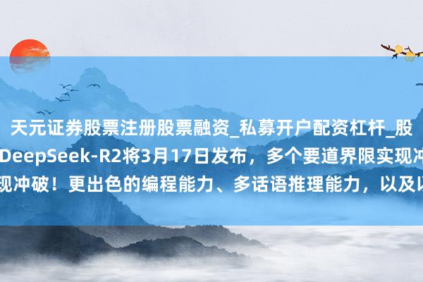天元证券股票注册股票融资_私募开户配资杠杆_股票个股技术分析 传DeepSeek-R2将3月17日发布，多个要道界限实现冲破！更出色的编程能力、多话语推理能力，以及以更低的本钱提供更高准确性