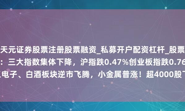 天元证券股票注册股票融资_私募开户配资杠杆_股票个股技术分析 A股午评：三大指数集体下降，沪指跌0.47%创业板指跌0.76%，军工电子、白酒板块逆市飞腾，小金属普涨！超4000股下降，成交额9488亿缩量558亿
