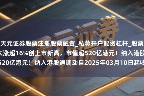 天元证券股票注册股票融资_私募开户配资杠杆_股票个股技术分析 毛戈平大涨超16%创上市新高，市值超520亿港元！纳入港股通调动自2025年03月10日起收效