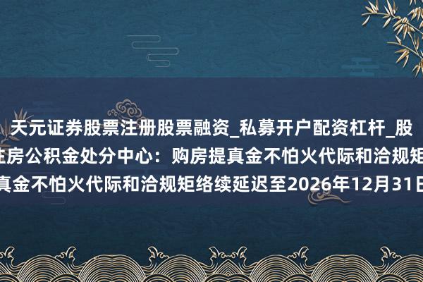 天元证券股票注册股票融资_私募开户配资杠杆_股票个股技术分析 成齐住房公积金处分中心:购房提真金不怕火代际和洽规矩络续延迟至2026年12月31日