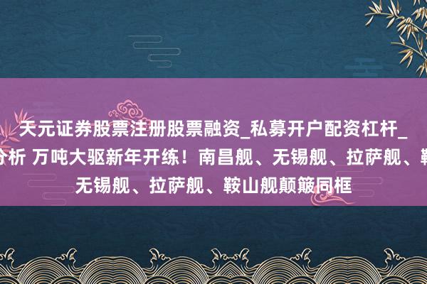 天元证券股票注册股票融资_私募开户配资杠杆_股票个股技术分析 万吨大驱新年开练！南昌舰、无锡舰、拉萨舰、鞍山舰颠簸同框