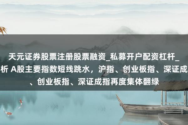 天元证券股票注册股票融资_私募开户配资杠杆_股票个股技术分析 A股主要指数短线跳水，沪指、创业板指、深证成指再度集体翻绿