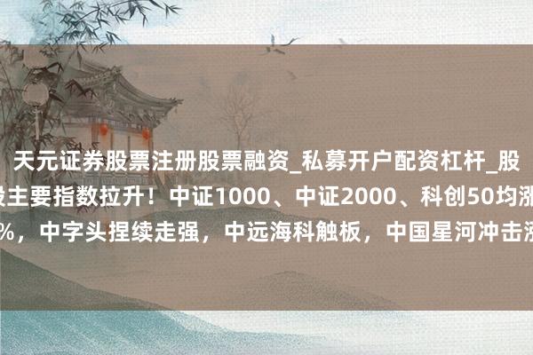 天元证券股票注册股票融资_私募开户配资杠杆_股票个股技术分析 A股主要指数拉升！中证1000、中证2000、科创50均涨超1%，中字头捏续走强，中远海科触板，中国星河冲击涨停，中金公司、中国联通发力