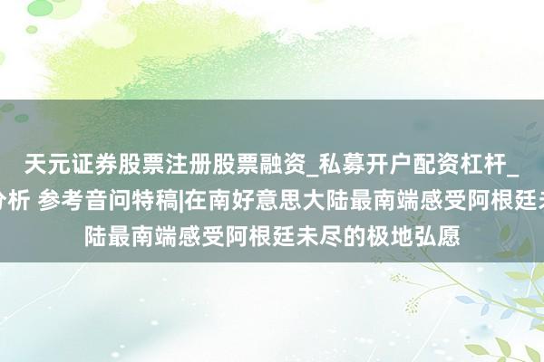 天元证券股票注册股票融资_私募开户配资杠杆_股票个股技术分析 参考音问特稿|在南好意思大陆最南端感受阿根廷未尽的极地弘愿