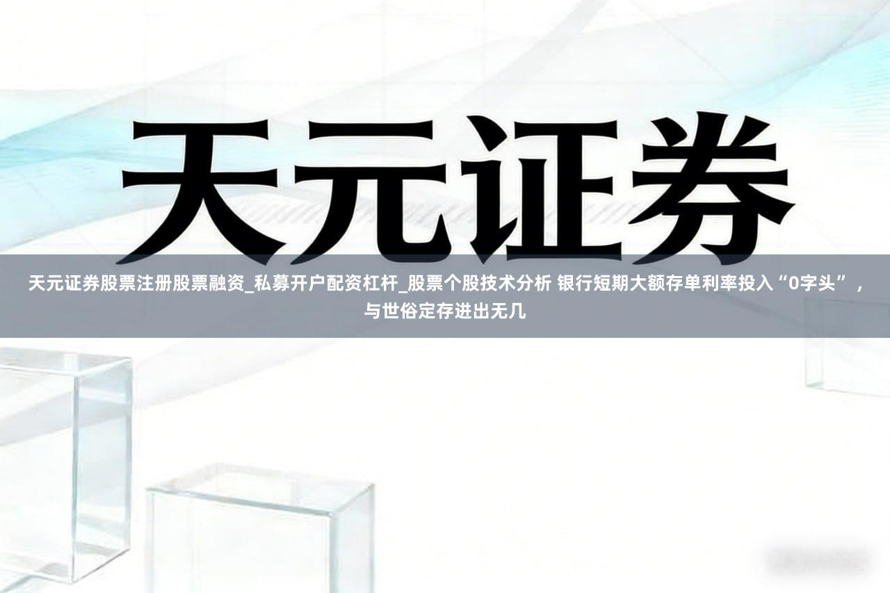天元证券股票注册股票融资_私募开户配资杠杆_股票个股技术分析 银行短期大额存单利率投入“0字头” ，与世俗定存进出无几