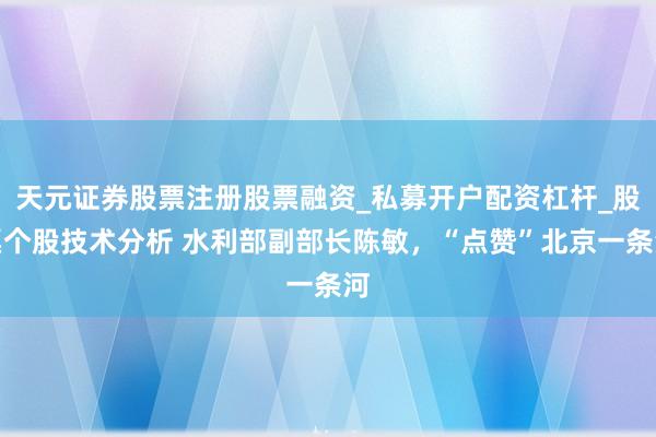 天元证券股票注册股票融资_私募开户配资杠杆_股票个股技术分析 水利部副部长陈敏,“点赞”北京一条河