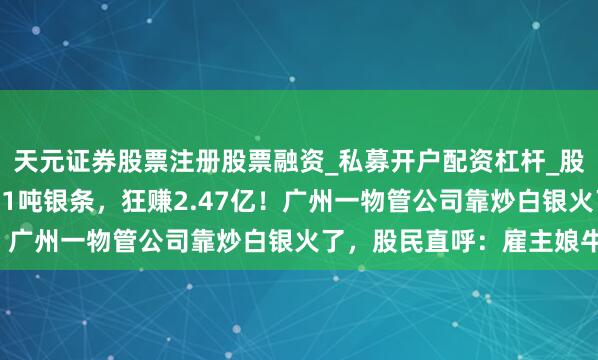 天元证券股票注册股票融资_私募开户配资杠杆_股票个股技术分析 卖掉21吨银条，狂赚2.47亿！广州一物管公司靠炒白银火了，股民直呼：雇主娘牛！