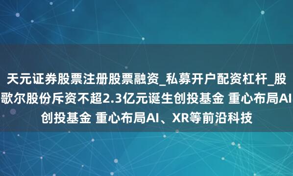 天元证券股票注册股票融资_私募开户配资杠杆_股票个股技术分析 歌尔股份斥资不超2.3亿元诞生创投基金 重心布局AI、XR等前沿科技