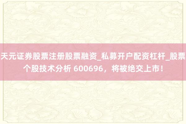 天元证券股票注册股票融资_私募开户配资杠杆_股票个股技术分析 600696，将被绝交上市！