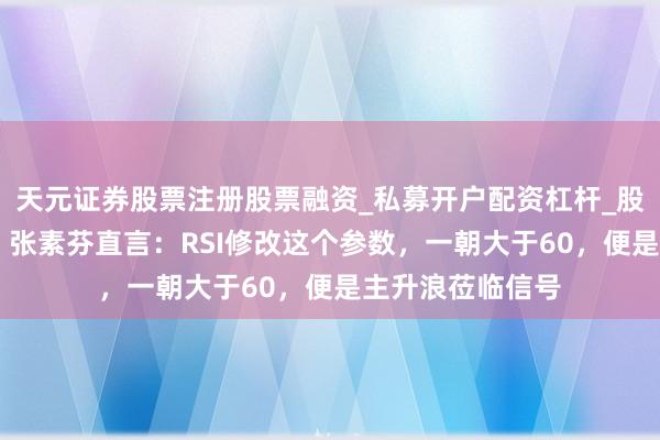 天元证券股票注册股票融资_私募开户配资杠杆_股票个股技术分析 张素芬直言：RSI修改这个参数，一朝大于60，便是主升浪莅临信号
