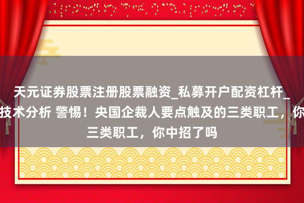 天元证券股票注册股票融资_私募开户配资杠杆_股票个股技术分析 警惕！央国企裁人要点触及的三类职工，你中招了吗