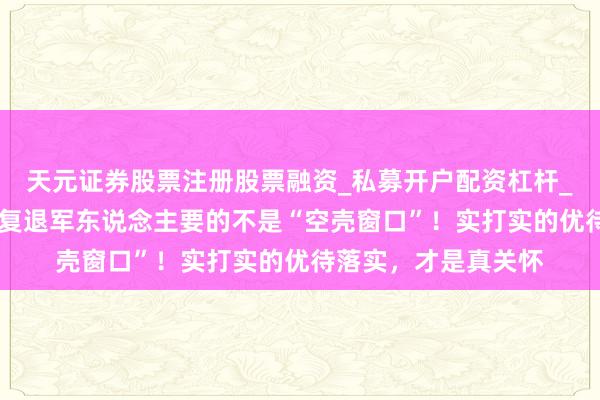 天元证券股票注册股票融资_私募开户配资杠杆_股票个股技术分析 复退军东说念主要的不是“空壳窗口”！实打实的优待落实，才是真关怀