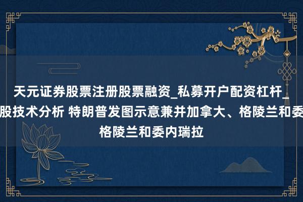 天元证券股票注册股票融资_私募开户配资杠杆_股票个股技术分析 特朗普发图示意兼并加拿大、格陵兰和委内瑞拉